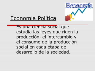 Economía Política 
Es una ciencia social que 
estudia las leyes que rigen la 
producción, el intercambio y 
el consumo de la producción 
social en cada etapa de 
desarrollo de la sociedad. 
 
