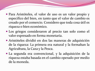  Para Aristóteles, el valor de uso es un valor propio y
especifico del bien, en tanto que el valor de cambio es
creado por el comercio. Considero que toda cosa útil es
riqueza o bien económico.
 Los griegos consideraron al precio tan solo como el
valor expresado en forma monetaria.
 Aristóteles dividió en dos las maneras de adquisición
de la riqueza: La primera era natural y la formaban la
Agricultura, la Caza y la Pesca.
 La segunda era convencional, y la adquisición de la
riqueza estaba basada en el cambio operado por medio
de la moneda.
 