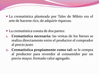  La crematística planteada por Tales de Mileto era el
arte de hacerse rico, de adquirir riquezas.
 La crematística consta de dos partes:
1. Crematística necesaria: las ventas de los bienes se
realiza directamente entre el productor el comprador
al precio justo
2. Crematística propiamente como tal: se le compra
al productor para revender al consumidor por un
precio mayor, formado valor agregado.
 