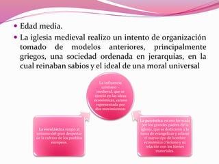  Edad media.
 La iglesia medieval realizo un intento de organización
tomado de modelos anteriores, principalmente
griegos, una sociedad ordenada en jerarquías, en la
cual reinaban sabios y el ideal de una moral universal
La influencia
cristiano –
medieval, que se
ejerció en las ideas
económicas, estuvo
representada por
dos movimientos:
La escolástica surgió al
unisono del gran despertar
de la cultura de los pueblos
europeos.
La patrística estuvo formada
por los grandes padres de la
iglesia, que se dedicaron a la
tarea de evangelizar y aclarar
el nuevo tipo de hombre
económico cristiano y su
relación con los bienes
materiales.
 