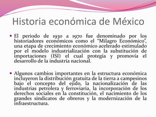Historia económica de México
 El periodo de 1930 a 1970 fue denominado por los
historiadores económicos como el “Milagro Económico”,
una etapa de crecimiento económico acelerado estimulado
por el modelo industrialización con la substitución de
importaciones (ISI) el cual protegía y promovía el
desarrollo de la industria nacional.
 Algunos cambios importantes en la estructura económica
incluyeron la distribución gratuita de la tierra a campesinos
bajo el concepto del ejido, la nacionalización de las
industrias petrolera y ferroviaria, la incorporación de los
derechos sociales en la constitución, el nacimiento de los
grandes sindicatos de obreros y la modernización de la
infraestructura.
 