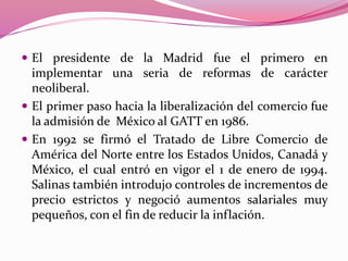  El presidente de la Madrid fue el primero en
implementar una seria de reformas de carácter
neoliberal.
 El primer paso hacia la liberalización del comercio fue
la admisión de México al GATT en 1986.
 En 1992 se firmó el Tratado de Libre Comercio de
América del Norte entre los Estados Unidos, Canadá y
México, el cual entró en vigor el 1 de enero de 1994.
Salinas también introdujo controles de incrementos de
precio estrictos y negoció aumentos salariales muy
pequeños, con el fin de reducir la inflación.
 