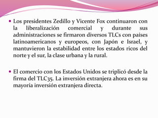  Los presidentes Zedillo y Vicente Fox continuaron con
la liberalización comercial y durante sus
administraciones se firmaron diversos TLCs con países
latinoamericanos y europeos, con Japón e Israel, y
mantuvieron la estabilidad entre los estados ricos del
norte y el sur, la clase urbana y la rural.
 El comercio con los Estados Unidos se triplicó desde la
firma del TLC35. La inversión extranjera ahora es en su
mayoría inversión extranjera directa.
 