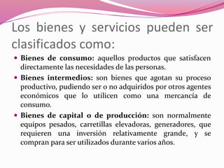 Los bienes y servicios pueden ser
clasificados como:
 Bienes de consumo: aquellos productos que satisfacen
directamente las necesidades de las personas.
 Bienes intermedios: son bienes que agotan su proceso
productivo, pudiendo ser o no adquiridos por otros agentes
económicos que lo utilicen como una mercancía de
consumo.
 Bienes de capital o de producción: son normalmente
equipos pesados, carretillas elevadoras, generadores, que
requieren una inversión relativamente grande, y se
compran para ser utilizados durante varios años.
 