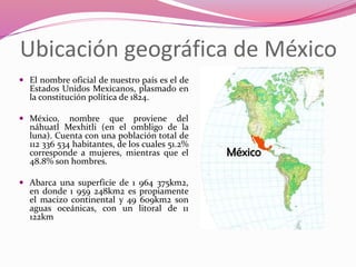 Ubicación geográfica de México
 El nombre oficial de nuestro país es el de
Estados Unidos Mexicanos, plasmado en
la constitución política de 1824.
 México, nombre que proviene del
náhuatl Mexhitli (en el ombligo de la
luna). Cuenta con una población total de
112 336 534 habitantes, de los cuales 51.2%
corresponde a mujeres, mientras que el
48.8% son hombres.
 Abarca una superficie de 1 964 375km2,
en donde 1 959 248km2 es propiamente
el macizo continental y 49 609km2 son
aguas oceánicas, con un litoral de 11
122km
 