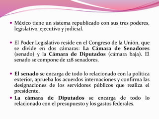  México tiene un sistema republicado con sus tres poderes,
legislativo, ejecutivo y judicial.
 El Poder Legislativo reside en el Congreso de la Unión, que
se divide en dos cámaras: La Cámara de Senadores
(senado) y la Cámara de Diputados (cámara baja). El
senado se compone de 128 senadores.
 El senado se encarga de todo lo relacionado con la política
exterior, aprueba los acuerdos internaciones y confirma las
designaciones de los servidores públicos que realiza el
presidente.
 La cámara de Diputados se encarga de todo lo
relacionado con el presupuesto y los gastos federales.
 