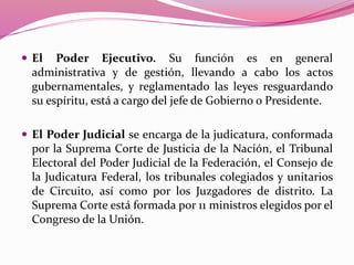  El Poder Ejecutivo. Su función es en general
administrativa y de gestión, llevando a cabo los actos
gubernamentales, y reglamentado las leyes resguardando
su espíritu, está a cargo del jefe de Gobierno o Presidente.
 El Poder Judicial se encarga de la judicatura, conformada
por la Suprema Corte de Justicia de la Nación, el Tribunal
Electoral del Poder Judicial de la Federación, el Consejo de
la Judicatura Federal, los tribunales colegiados y unitarios
de Circuito, así como por los Juzgadores de distrito. La
Suprema Corte está formada por 11 ministros elegidos por el
Congreso de la Unión.
 