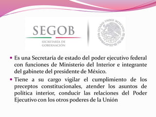  Es una Secretaría de estado del poder ejecutivo federal
con funciones de Ministerio del Interior e integrante
del gabinete del presidente de México.
 Tiene a su cargo vigilar el cumplimiento de los
preceptos constitucionales, atender los asuntos de
política interior, conducir las relaciones del Poder
Ejecutivo con los otros poderes de la Unión
 