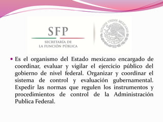  Es el organismo del Estado mexicano encargado de
coordinar, evaluar y vigilar el ejercicio público del
gobierno de nivel federal. Organizar y coordinar el
sistema de control y evaluación gubernamental.
Expedir las normas que regulen los instrumentos y
procedimientos de control de la Administración
Publica Federal.
 