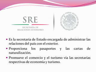  Es la secretaría de Estado encargada de administrar las
relaciones del país con el exterior.
 Proporciona los pasaportes y las cartas de
naturalización.
 Promueve el comercio y el turismo vía las secretarías
respectivas de economía y turismo.
 