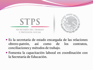  Es la secretaría de estado encargada de las relaciones
obrero-patrón, así como de los contratos,
conciliaciones y métodos de trabajo.
 Fomenta la capacitación laboral en coordinación con
la Secretaría de Educación.
 
