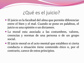 ¿Qué es el juicio?
 El juicio es la facultad del alma que permite diferenciar
entre el bien y el mal. Cuando se pone en palabras, el
juicio es una opinión o un dictamen.
 La moral esta asociada a las costumbres, valores,
creencias y normas de una persona o de un grupo
social.
 El juicio moral es el acto mental que establece si cierta
conducta o situación tiene contenido ético o, por el
contrario, carece de estos principios.
 