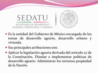  Es la entidad del Gobierno de México encargada de los
temas de desarrollo agrario, desarrollo urbano y
vivienda.
 Sus principales atribuciones son:
 Aplicar la legislación agraria derivada del artículo 27 de
la Constitución. Diseñar e implementar políticas de
desarrollo agrario. Administrar los terrenos propiedad
de la Nación.
 
