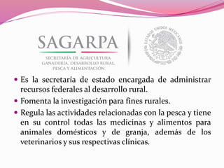  Es la secretaría de estado encargada de administrar
recursos federales al desarrollo rural.
 Fomenta la investigación para fines rurales.
 Regula las actividades relacionadas con la pesca y tiene
en su control todas las medicinas y alimentos para
animales domésticos y de granja, además de los
veterinarios y sus respectivas clínicas.
 