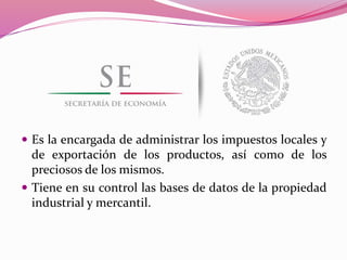  Es la encargada de administrar los impuestos locales y
de exportación de los productos, así como de los
preciosos de los mismos.
 Tiene en su control las bases de datos de la propiedad
industrial y mercantil.
 