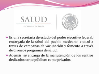  Es una secretaría de estado del poder ejecutivo federal,
encargada de la salud del pueblo mexicano, ciudad a
través de campañas de vacunación y fomento a través
de diversos programas de salud.
 Además, se encarga de la manutención de los centros
dedicados tanto públicos como privados.
 