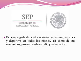 Es la encargada de la educación tanto cultural, artística
y deportiva en todos los niveles, así como de sus
contenidos, programas de estudio y calendarios.
 