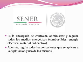  Es la encargada de controlar, administrar y regular
todos los medios energéticos (combustibles, energía
eléctrica, material radioactivo).
 Además, regula todas las concesiones que se aplican a
la explotación y uso de los mismos.
 