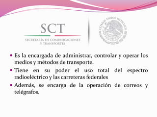  Es la encargada de administrar, controlar y operar los
medios y métodos de transporte.
 Tiene en su poder el uso total del espectro
radioeléctrico y las carreteras federales
 Además, se encarga de la operación de correos y
telégrafos.
 