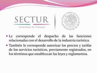  Le corresponde el despacho de las funciones
relacionadas con el desarrollo de la industria turística.
 También le corresponde autorizar los precios y tarifas
de los servicios turísticos, previamente registrados, en
los términos que establezcan las leyes y reglamentos.
 