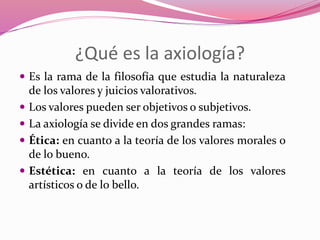 ¿Qué es la axiología?
 Es la rama de la filosofía que estudia la naturaleza
de los valores y juicios valorativos.
 Los valores pueden ser objetivos o subjetivos.
 La axiología se divide en dos grandes ramas:
 Ética: en cuanto a la teoría de los valores morales o
de lo bueno.
 Estética: en cuanto a la teoría de los valores
artísticos o de lo bello.
 