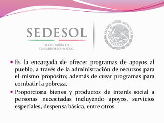  Es la encargada de ofrecer programas de apoyos al
pueblo, a través de la administración de recursos para
el mismo propósito; además de crear programas para
combatir la pobreza.
 Proporciona bienes y productos de interés social a
personas necesitadas incluyendo apoyos, servicios
especiales, despensa básica, entre otros.
 
