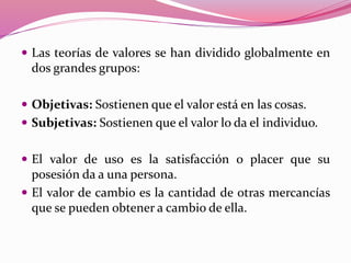  Las teorías de valores se han dividido globalmente en
dos grandes grupos:
 Objetivas: Sostienen que el valor está en las cosas.
 Subjetivas: Sostienen que el valor lo da el individuo.
 El valor de uso es la satisfacción o placer que su
posesión da a una persona.
 El valor de cambio es la cantidad de otras mercancías
que se pueden obtener a cambio de ella.
 