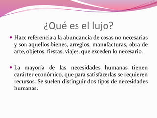 ¿Qué es el lujo?
 Hace referencia a la abundancia de cosas no necesarias
y son aquellos bienes, arreglos, manufacturas, obra de
arte, objetos, fiestas, viajes, que exceden lo necesario.
 La mayoría de las necesidades humanas tienen
carácter económico, que para satisfacerlas se requieren
recursos. Se suelen distinguir dos tipos de necesidades
humanas.
 