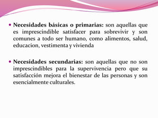  Necesidades básicas o primarias: son aquellas que
es imprescindible satisfacer para sobrevivir y son
comunes a todo ser humano, como alimentos, salud,
educacion, vestimenta y vivienda
 Necesidades secundarias: son aquellas que no son
imprescindibles para la supervivencia pero que su
satisfacción mejora el bienestar de las personas y son
esencialmente culturales.
 