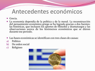 Antecedentes económicos
 Grecia.
 La economía dependía de la política y de la moral. La reconstrucción
del pensamiento económico griego se ha logrado gracias a dos fuentes:
las históricas, que incluyen los aportes de filósofos y dramaturgos y las
observaciones acerca de los fenómenos económicos que se dieron
durante ese periodo.
 Las bases económicas se identifican con tres clases de causas:
a) Político
b) De orden social
c) Religioso
 