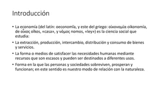 Introducción
• La economía (del latín: oeconomĭa, y este del griego: οἰκονομία oikonomía,
de οἶκος oîkos, «casa», y νόμος nomos, «ley») es la ciencia social que
estudia:
• La extracción, producción, intercambio, distribución y consumo de bienes
y servicios.
• La forma o medios de satisfacer las necesidades humanas mediante
recursos que son escasos y pueden ser destinados a diferentes usos.
• Forma en la que las personas y sociedades sobreviven, prosperan y
funcionan; en este sentido es nuestro modo de relación con la naturaleza.