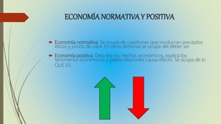 ECONOMÍA NORMATIVAY POSITIVA
Economía normativa: Se ocupa de cuestiones que involucran preceptos
éticos y juicios de valor. En otros términos se ocupa del deber ser.
Economía positiva: Describe los Hechos económicos, explica los
fenómenos económicos y platea relaciones causa-efecto. Se ocupa de lo
QUE ES.
