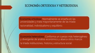 ECONOMÍA ORTODOXA Y HETERODOXA
Economía ortodoxa: Normalmente se enseña en las
universidades y trata mayoritariamente de las tríada
racionalidad, individualismo y equilibrio.
Economía heterodoxa: Conforma un cuerpo más heterogéneo
y divergente de análisis económico y abarca otros marcos
la tríada instituciones, historia y estructura social.