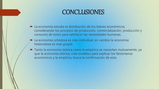 CONCLUSIONES
La economía estudia la distribución de los bienes económicos,
considerando los procesos de producción, comercialización, producción y
consumo de estos para satisfacer las necesidades humanas.
La economía ortodoxa es más individual, en cambio la economía
heterodoxa es mas grupal.
Tanto la economía teórica como la empírica se necesitan mutuamente, ya
que la economía teórica, crea modelos para explicar los fenómenos
económicos y la empírica, busca la confirmación de esta.
