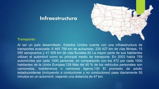 Infraestructura
Transporte:
Al ser un país desarrollado, Estados Unidos cuenta con una infraestructura de
transportes avanzada: 6 465 799 km de autopistas, 226 427 km de vías férreas, 15
095 aeropuertos y 41 009 km de vías fluviales.92 La mayor parte de sus habitantes
utilizan el automóvil como su principal medio de transporte. En 2003 había 759
automóviles por cada 1000 personas, en comparación con los 472 por cada 1000
habitantes de la Unión Europea.129 Más del 40 % de los vehículos personales son
camionetas, todoterrenos o camiones ligeros.130 El promedio de adulto
estadounidense (incluyendo a conductores y no conductores) pasa diariamente 55
minutos en un automóvil, viajando una distancia de 47 km.
 