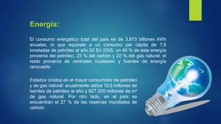 El consumo energético total del país es de 3,873 billones kWh
anuales, lo que equivale a un consumo per cápita de 7,8
toneladas de petróleo al año.92 En 2005, un 40 % de esta energía
provenía del petróleo, 23 % del carbón y 22 % del gas natural; el
resto provenía de centrales nucleares y fuentes de energía
renovable.
Energía:
Estados Unidos es el mayor consumidor de petróleo
y de gas natural: anualmente utiliza 19,5 millones de
barriles de petróleo al año y 627 200 millones de m³
de gas natural. Por otro lado, en el país se
encuentran el 27 % de las reservas mundiales de
carbón.
 