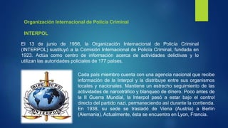 El 13 de junio de 1956, la Organización Internacional de Policía Criminal
(INTERPOL) sustituyó a la Comisión Internacional de Policía Criminal, fundada en
1923. Actúa como centro de información acerca de actividades delictivas y lo
utilizan las autoridades policiales de 177 países.
Cada país miembro cuenta con una agencia nacional que recibe
información de la Interpol y la distribuye entre sus organismos
locales y nacionales. Mantiene un estrecho seguimiento de las
actividades de narcotráfico y blanqueo de dinero. Poco antes de
la II Guerra Mundial, la Interpol pasó a estar bajo el control
directo del partido nazi, permaneciendo así durante la contienda.
En 1938, su sede se trasladó de Viena (Austria) a Berlín
(Alemania). Actualmente, ésta se encuentra en Lyon, Francia.
Organización Internacional de Policía Criminal
INTERPOL
 
