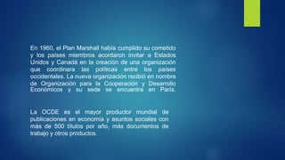 En 1960, el Plan Marshall había cumplido su cometido
y los países miembros acordaron invitar a Estados
Unidos y Canadá en la creación de una organización
que coordinara las políticas entre los países
occidentales. La nueva organización recibió en nombre
de Organización para la Cooperación y Desarrollo
Económicos y su sede se encuentra en París.
La OCDE es el mayor productor mundial de
publicaciones en economía y asuntos sociales con
más de 500 títulos por año, más documentos de
trabajo y otros productos.
 