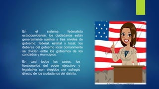 En el sistema federalista
estadounidense, los ciudadanos están
generalmente sujetos a tres niveles de
gobierno: federal, estatal y local; los
deberes del gobierno local comúnmente
se dividen entre los gobiernos de los
condados y municipios.
En casi todos los casos, los
funcionarios del poder ejecutivo y
legislativo son elegidos por sufragio
directo de los ciudadanos del distrito.
 