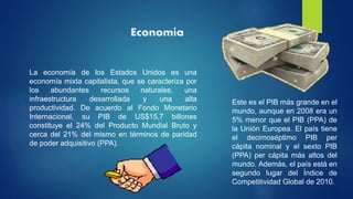 Economía
La economía de los Estados Unidos es una
economía mixta capitalista, que se caracteriza por
los abundantes recursos naturales, una
infraestructura desarrollada y una alta
productividad. De acuerdo al Fondo Monetario
Internacional, su PIB de US$15,7 billones
constituye el 24% del Producto Mundial Bruto y
cerca del 21% del mismo en términos de paridad
de poder adquisitivo (PPA).
Este es el PIB más grande en el
mundo, aunque en 2008 era un
5% menor que el PIB (PPA) de
la Unión Europea. El país tiene
el decimoséptimo PIB per
cápita nominal y el sexto PIB
(PPA) per cápita más altos del
mundo. Además, el país está en
segundo lugar del Índice de
Competitividad Global de 2010.
 
