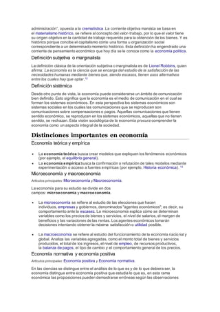 administración”, opuesta a la crematística. La corriente objetiva marxista se basa en
el materialismo histórico, se refiere al concepto del valor-trabajo, por lo que el valor tiene
su origen objetivo en la cantidad de trabajo requerido para la obtención de los bienes. Y es
histórico porque concibe el capitalismo como una forma u organización social
correspondiente a un determinado momento histórico. Esta definición ha engendrado una
corriente de pensamiento económico que hoy día se le conoce como la economía política.
Definición subjetiva o marginalista
La definición clásica de la orientación subjetiva o marginalista es de Lionel Robbins, quien
afirma: La economía es la ciencia que se encarga del estudio de la satisfacción de las
necesidades humanas mediante bienes que, siendo escasos, tienen usos alternativos
entre los cuales hay que optar.12
Definición sistémica
Desde otro punto de vista, la economía puede considerarse un ámbito de comunicación
bien definido. Esto significa que la economía es el medio de comunicación en el cual se
forman los sistemas económicos. En esta perspectiva los sistemas económicos son
sistemas sociales en los cuales las comunicaciones que se reproducen son
comunicaciones sobre compensaciones o pagos. Aquellas comunicaciones que tienen
sentido económico, se reproducen en los sistemas económicos, aquellas que no tienen
sentido, se rechazan. Esta visión sociológica de la economía procura comprender la
economía como un aspecto integral de la sociedad.
Distinciones importantes en economía
Economía teórica y empírica
 La economía teórica busca crear modelos que expliquen los fenómenos económicos
(por ejemplo, el equilibrio general).
 La economía empírica busca la confirmación o refutación de tales modelos mediante
experimentación o acceso a fuentes empíricas (por ejemplo, Historia económica). 13
Microeconomía y macroeconomía
Artículos principales: Microeconomía y Macroeconomía.
La economía para su estudio se divide en dos
campos: microeconomía y macroeconomía.
 La microeconomía se refiere al estudio de las elecciones que hacen
individuos, empresas y gobiernos, denominados "agentes económicos"; es decir, su
comportamiento ante la escasez. La microeconomía explica cómo se determinan
variables como los precios de bienes y servicios, el nivel de salarios, el margen de
beneficios y las variaciones de las rentas. Los agentes económicos tomarán
decisiones intentando obtener la máxima satisfacción o utilidad posible.
 La macroeconomía se refiere al estudio del funcionamiento de la economía nacional y
global. Analiza las variables agregadas, como el monto total de bienes y servicios
producidos, el total de los ingresos, el nivel de empleo, de recursos productivos,
la balanza de pagos, el tipo de cambio y el comportamiento general de los precios.
Economía normativa y economía positiva
Artículos principales: Economía positiva y Economía normativa.
En las ciencias se distingue entre el análisis de lo que es y de lo que debiera ser, la
economía distingue entre economía positiva que estudia lo que es, en esta rama
económica las proposiciones pueden demostrarse erróneas según las observaciones
 