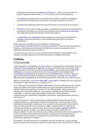 (mediante los denominados sistemas económicos)17 . Dado que en economía no
pueden realizarse experimentos18 , es una fuente empírica muy importante.
 La sociología que aplica marcos de referencia, variables y modelos sociológicos
asociados con la distribución, producción, y consumo de bienes y servicios. 19
 La política que explica las relaciones que intervienen en los procesos económicos.
 El Derecho como orden jurídico que acota y establece el conjunto de comportamientos
económicos permitidos, así como el reconocimiento de los derechos de propiedad,
esenciales para la comprensión de la economía moderna.
 La estadística y las matemáticas para fundamentar ordenada y razonadamente
cualquier recolección de datos o crear modelos descriptivos de los sucesos
económicos.
Recientemente, investigaciones de disciplinas naturales como
la neurociencia (neuroeconomía)20 o la física (econofísica)21 están tratando de aplicar los
modelos y descripciones provenientes de tales ciencias para la explicación de los
diferentes comportamientos económicos.
La economía, es por tanto, un área de estudio tremendamente multidisciplinaria que
requiere un amplio abanico de conocimientos para su completa dominación.
Críticas
Críticas generales
"Ciencia lúgubre" es el apelativo que le fue dado a la economía por el historiador de la era
victoriana Thomas Carlyle en el siglo XIX. Se dice que Carlyle le dio este nombre como
respuesta a los escritos del reverendo Thomas Maltus, quien predijo que la catástrofe
maltusiana en la que se predecía la inanición de gran parte de la humanidad por
el crecimiento geométrico de la población frente al aritmético de la comida. A pesar de
esto, la frase fue formulada por Carlyle en el contexto de un debate con John Stuart
Mill acerca de la esclavitud, en el cual Carlyle argumentó a favor de esta, y Mill en contra.
Algunos economistas, como John Stuart Mill o Léon Walras, mantienen que la producción
de riqueza no debe asociarse con su distribución.22
En La Riqueza de las Naciones, Adam Smith señaló muchos problemas que son también
sujeto de debate. Smith atacó repetidamente los grupos alineados políticamente que
querían influir en los gobiernos a su favor. En los días de Smith, estos grupos eran
referidos como "facciones políticas", pero ahora son llamados grupos de "intereses
especiales", un término que puede englobar a banqueros internacionales,
conglomeraciones corporativas, oligopolios, monopolios, organizaciones de comercio y
otros grupos.23
La economía per se, como ciencia social, es independiente de la acción política de
cualquier gobierno u organización tomadora de decisiones. A pesar de esto, muchos
diseñadores de políticas o individuos con una posición alta que pueden influenciar las
vidas de otras personas son conocidos por utilizar arbitrariamente una plétora de
conceptos económicos y retórica como vehículos para legitimar agendas políticas y
sistemas de valores, sin limitar sus observaciones a asuntos relevantes a su
responsabilidad.24 La cercana relación de la práctica y teoría económica con la política25 es
un foco de contienda que puede ensombrecer o distorsionar los principios menos
pretenciosos de la economía, y normalmente se confunden con agendas sociales
específicas y sistemas de valores.26
No obstante, la economía tiene un rol legítimo a la hora de informar y guiar la política
gubernamental. Recordemos que esta proviene del viejo campo de la economía política.
 