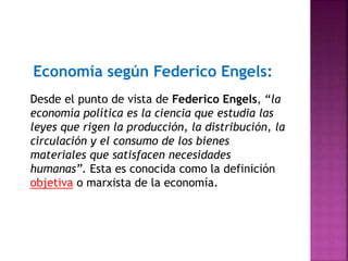 Economía según Federico Engels:
Desde el punto de vista de Federico Engels, “la
economía política es la ciencia que estudia las
leyes que rigen la producción, la distribución, la
circulación y el consumo de los bienes
materiales que satisfacen necesidades
humanas”. Esta es conocida como la definición
objetiva o marxista de la economía.
 