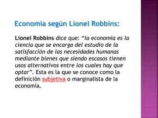 Economía según Lionel Robbins:
Lionel Robbins dice que: “la economía es la
ciencia que se encarga del estudio de la
satisfacción de las necesidades humanas
mediante bienes que siendo escasos tienen
usos alternativos entre los cuales hay que
optar”. Esta es la que se conoce como la
definición subjetiva o marginalista de la
economía.
 