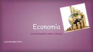 Economía
La economía como ciencia
Laila González Calvo
 