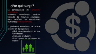¿Por qué surge?
Es consecuencia del problema
económico.
Problema económico: carácter
limitado de recursos empleados
para satisfacer las necesidades
humanas (bien económico).
El problema económico se puede
resumir en 3 preguntas:
¿Qué bienes producir y en que
cantidades?
¿Cómo se producen?
¿Para quién se producen los
bienes?
 