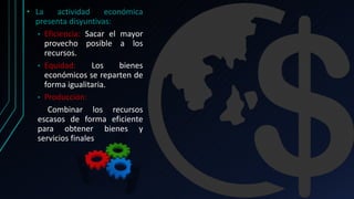 • La actividad económica
presenta disyuntivas:
• Eficiencia: Sacar el mayor
provecho posible a los
recursos.
• Equidad: Los bienes
económicos se reparten de
forma igualitaria.
• Producción:
Combinar los recursos
escasos de forma eficiente
para obtener bienes y
servicios finales
 