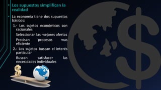 • Los supuestos simplifican la
realidad
• La economía tiene dos supuestos
básicos:
1.- Los sujetos económicos son
racionales
Seleccionan las mejores ofertas
Precisan procesos mas
eficiente
2.- Los sujetos buscan el interés
particular
Buscan satisfacer las
necesidades individuales
 