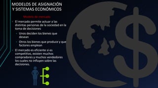 MODELOS DE ASIGNACIÓN
Y SISTEMAS ECONÓMICOS
Modelo de mercado
• El mercado permite actuar a las
distintas personas de la sociedad en la
toma de decisiones
• Unos deciden los bienes que
desean
• Otros los bienes que produce y que
factores emplean
• El mercado es eficiente si es
competitivo, existen muchos
compradores y muchos vendedores
los cuales no influyen sobre las
decisiones.
 