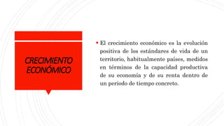 CRECIMIENTO
ECONÓMICO
 El crecimiento económico es la evolución
positiva de los estándares de vida de un
territorio, habitualmente países, medidos
en términos de la capacidad productiva
de su economía y de su renta dentro de
un periodo de tiempo concreto.
 
